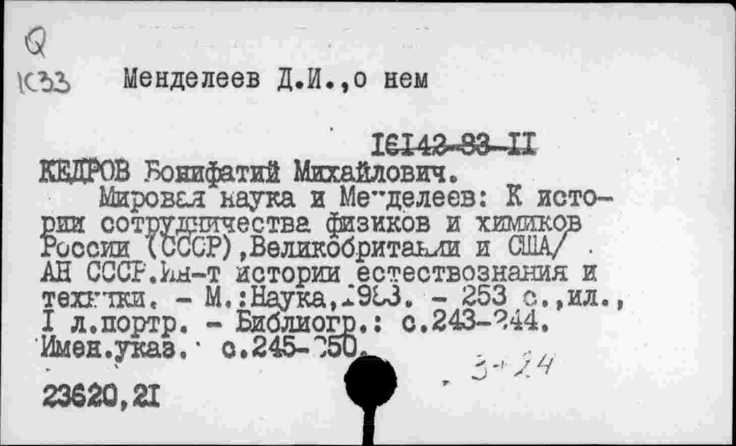 ﻿<3
Менделеев Д.й.,о нем
1вХ42«8а~11 КЕДРОВ Бонифатий Михайлович.
Мировая наука и Ме”делеев: К истории сотрудничества физиков и химиков России (СССР),Великобритании и (Ж/ . АН СССР.Ы-т истории естествознания и техгтки. - М.: Наука, .2953. - 253 с.,ил., I л.портр. - Библиогр.: с.243-244.
Имен.указ.* о.245-350.	,
23620,21	V